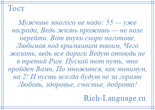 
    Мужчине многого не надо: 55 — уже награда, Ведь жизнь прожить — не поле перейти. Вот внуки скоро наготове, Любимая под крылышком твоим, Чего желать, ведь все дороги Ведут отнюдь не в третий Рим. Пускай тот путь, что пройден Вами, По множится, как минимум, на 2! И пусть всегда будут не за горами Любовь, здоровье, счастье, доброта!