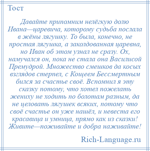 
    Давайте припомним нелёгкую долю Ивана—царевича, которому судьба послала в жёны лягушку. То была, конечно, не простая лягушка, а заколдованная царевна, но Иван об этом узнал не сразу. Ох, намучался он, пока не стала она Василисой Премудрой. Множество смешков да косых взглядов стерпел, с Кощеем Бессмертным бился за счастье своё. Вспомнил я эту сказку потому, что хотел пожелать жениху не ходить по болотам разным, да не целовать лягушек всяких, потому что своё счастье он уже нашёл, и невеста его красавица и умница, прямо как из сказки! Живите—поживайте и добра наживайте!