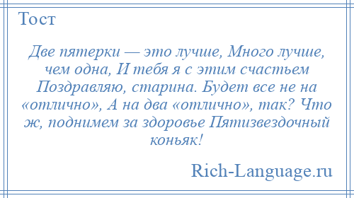 
    Две пятерки — это лучше, Много лучше, чем одна, И тебя я с этим счастьем Поздравляю, старина. Будет все не на «отлично», А на два «отлично», так? Что ж, поднимем за здоровье Пятизвездочный коньяк!