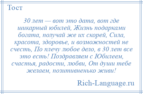 
    30 лет — вот это дата, вот где шикарный юбилей, Жизнь подарками богата, получай же их скорей, Сила, красота, здоровье, и возможностей не счесть, По плечу любое дело, в 30 лет все это есть! Поздравляем с Юбилеем, счастья, радости, любви, От души тебе желаем, позитивненько живи!