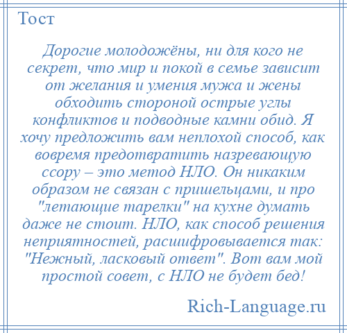 
    Дорогие молодожёны, ни для кого не секрет, что мир и покой в семье зависит от желания и умения мужа и жены обходить стороной острые углы конфликтов и подводные камни обид. Я хочу предложить вам неплохой способ, как вовремя предотвратить назревающую ссору – это метод НЛО. Он никаким образом не связан с пришельцами, и про летающие тарелки на кухне думать даже не стоит. НЛО, как способ решения неприятностей, расшифровывается так: Нежный, ласковый ответ . Вот вам мой простой совет, с НЛО не будет бед!