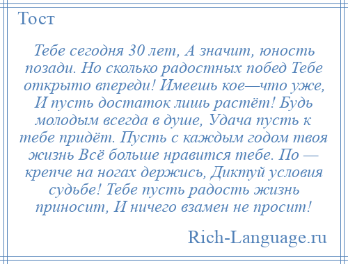 
    Тебе сегодня 30 лет, А значит, юность позади. Но сколько радостных побед Тебе открыто впереди! Имеешь кое—что уже, И пусть достаток лишь растёт! Будь молодым всегда в душе, Удача пусть к тебе придёт. Пусть с каждым годом твоя жизнь Всё больше нравится тебе. По — крепче на ногах держись, Диктуй условия судьбе! Тебе пусть радость жизнь приносит, И ничего взамен не просит!