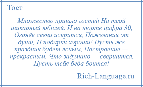 
    Множество пришло гостей На твой шикарный юбилей. И на торте цифра 30, Огонёк свечи искрится, Пожелания от души, И подарки хороши! Пусть же праздник будет ясным, Настроение — прекрасным, Что задумано — свершится, Пусть тебя беда боится!