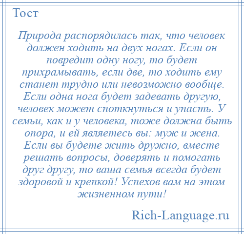 
    Природа распорядилась так, что человек должен ходить на двух ногах. Если он повредит одну ногу, то будет прихрамывать, если две, то ходить ему станет трудно или невозможно вообще. Если одна нога будет задевать другую, человек может споткнуться и упасть. У семьи, как и у человека, тоже должна быть опора, и ей являетесь вы: муж и жена. Если вы будете жить дружно, вместе решать вопросы, доверять и помогать друг другу, то ваша семья всегда будет здоровой и крепкой! Успехов вам на этом жизненном пути!