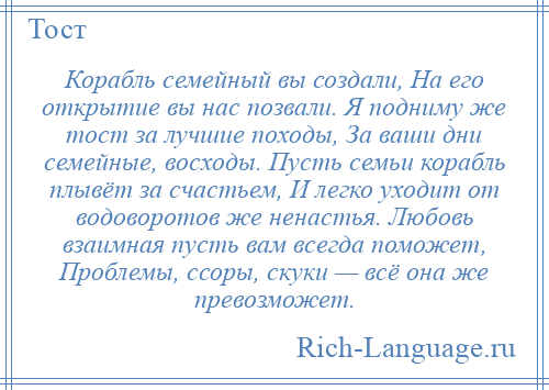 
    Корабль семейный вы создали, На его открытие вы нас позвали. Я подниму же тост за лучшие походы, За ваши дни семейные, восходы. Пусть семьи корабль плывёт за счастьем, И легко уходит от водоворотов же ненастья. Любовь взаимная пусть вам всегда поможет, Проблемы, ссоры, скуки — всё она же превозможет.