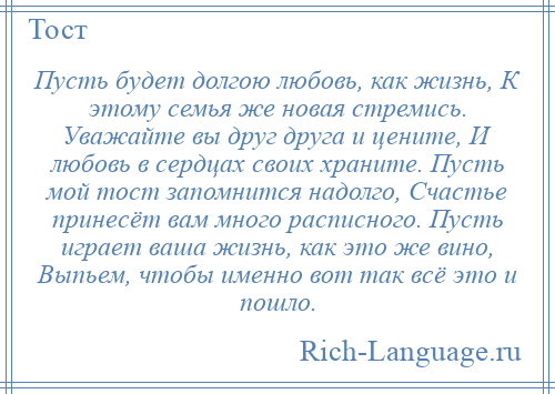 
    Пусть будет долгою любовь, как жизнь, К этому семья же новая стремись. Уважайте вы друг друга и цените, И любовь в сердцах своих храните. Пусть мой тост запомнится надолго, Счастье принесёт вам много расписного. Пусть играет ваша жизнь, как это же вино, Выпьем, чтобы именно вот так всё это и пошло.