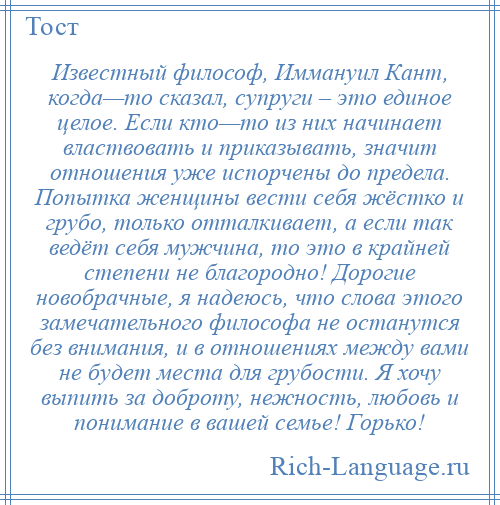 
    Известный философ, Иммануил Кант, когда—то сказал, супруги – это единое целое. Если кто—то из них начинает властвовать и приказывать, значит отношения уже испорчены до предела. Попытка женщины вести себя жёстко и грубо, только отталкивает, а если так ведёт себя мужчина, то это в крайней степени не благородно! Дорогие новобрачные, я надеюсь, что слова этого замечательного философа не останутся без внимания, и в отношениях между вами не будет места для грубости. Я хочу выпить за доброту, нежность, любовь и понимание в вашей семье! Горько!