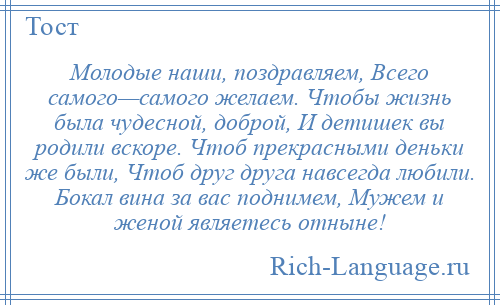 
    Молодые наши, поздравляем, Всего самого—самого желаем. Чтобы жизнь была чудесной, доброй, И детишек вы родили вскоре. Чтоб прекрасными деньки же были, Чтоб друг друга навсегда любили. Бокал вина за вас поднимем, Мужем и женой являетесь отныне!
