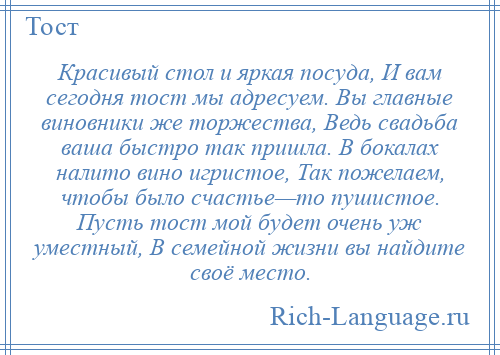 
    Красивый стол и яркая посуда, И вам сегодня тост мы адресуем. Вы главные виновники же торжества, Ведь свадьба ваша быстро так пришла. В бокалах налито вино игристое, Так пожелаем, чтобы было счастье—то пушистое. Пусть тост мой будет очень уж уместный, В семейной жизни вы найдите своё место.