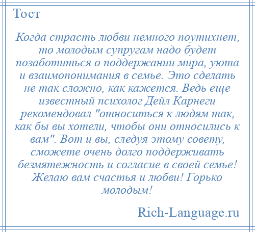 
    Когда страсть любви немного поутихнет, то молодым супругам надо будет позаботиться о поддержании мира, уюта и взаимопонимания в семье. Это сделать не так сложно, как кажется. Ведь еще известный психолог Дейл Карнеги рекомендовал относиться к людям так, как бы вы хотели, чтобы они относились к вам . Вот и вы, следуя этому совету, сможете очень долго поддерживать безмятежность и согласие в своей семье! Желаю вам счастья и любви! Горько молодым!