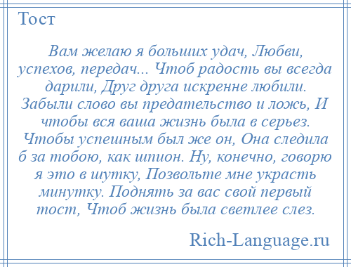 
    Вам желаю я больших удач, Любви, успехов, передач... Чтоб радость вы всегда дарили, Друг друга искренне любили. Забыли слово вы предательство и ложь, И чтобы вся ваша жизнь была в серьез. Чтобы успешным был же он, Она следила б за тобою, как шпион. Ну, конечно, говорю я это в шутку, Позвольте мне украсть минутку. Поднять за вас свой первый тост, Чтоб жизнь была светлее слез.