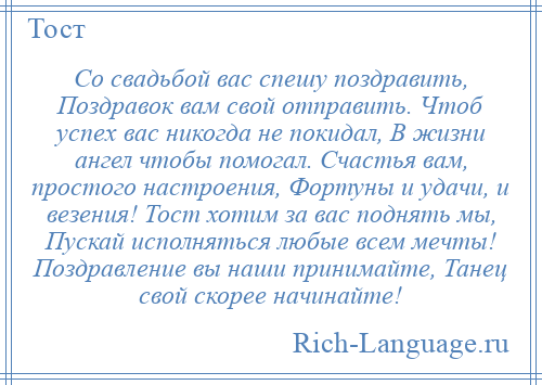 
    Со свадьбой вас спешу поздравить, Поздравок вам свой отправить. Чтоб успех вас никогда не покидал, В жизни ангел чтобы помогал. Счастья вам, простого настроения, Фортуны и удачи, и везения! Тост хотим за вас поднять мы, Пускай исполняться любые всем мечты! Поздравление вы наши принимайте, Танец свой скорее начинайте!