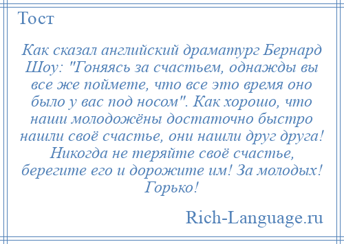 
    Как сказал английский драматург Бернард Шоу: Гоняясь за счастьем, однажды вы все же поймете, что все это время оно было у вас под носом . Как хорошо, что наши молодожёны достаточно быстро нашли своё счастье, они нашли друг друга! Никогда не теряйте своё счастье, берегите его и дорожите им! За молодых! Горько!