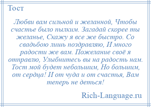 
    Любви вам сильной и желанной, Чтобы счастье было пылким. Загадай скорее ты желанье, Скажу я все же быстро. Со свадьбою лишь поздравляю, И много радости же вам. Пожелание своё я отправлю, Улыбнитесь вы на радость нам. Тост мой будет небольшим, Но большим, от сердца! И от чуда и от счастья, Вам теперь не деться!