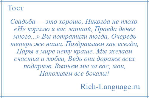 
    Свадьба — это хорошо, Никогда не плохо. «Не кормлю я вас лапшой, Правда денег много...» Вы потратили тогда, Очередь теперь же наша. Поздравляем как всегда, Пары в мире нету краше. Мы желаем счастья и любви, Ведь они дороже всех подарков. Выпьем мы за вас, мои, Наполняем все бокалы!