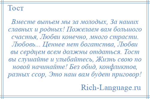 
    Вместе выпьем мы за молодых, За наших славных и родных! Пожелаем вам большого счастья, Любви конечно, много страсти. Любовь... Ценнее нет богатства, Любви вы сердцем всем должны отдаться. Тост вы слушайте и улыбайтесь, Жизнь свою по новой начинайте! Без обид, конфликтов, разных ссор, Это наш вам будет приговор!