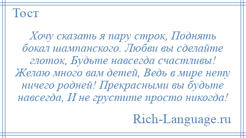 
    Хочу сказать я пару строк, Поднять бокал шампанского. Любви вы сделайте глоток, Будьте навсегда счастливы! Желаю много вам детей, Ведь в мире нету ничего родней! Прекрасными вы будьте навсегда, И не грустите просто никогда!