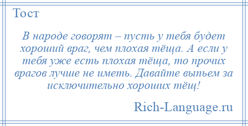 
    В народе говорят – пусть у тебя будет хороший враг, чем плохая тёща. А если у тебя уже есть плохая тёща, то прочих врагов лучше не иметь. Давайте выпьем за исключительно хороших тёщ!