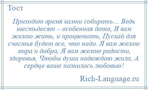 
    Приходит время камни собирать… Ведь шестьдесят – особенная дата, Я вам желаю жить, и процветать, Пускай для счастья будет все, что надо. Я вам желаю мира и добра, Я вам желаю радости, здоровья, Чтобы душа надеждою жила, А сердце ваше полнилось любовью!
