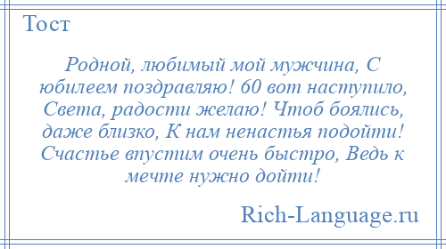 
    Родной, любимый мой мужчина, С юбилеем поздравляю! 60 вот наступило, Света, радости желаю! Чтоб боялись, даже близко, К нам ненастья подойти! Счастье впустим очень быстро, Ведь к мечте нужно дойти!