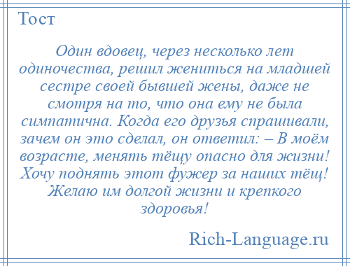 
    Один вдовец, через несколько лет одиночества, решил жениться на младшей сестре своей бывшей жены, даже не смотря на то, что она ему не была симпатична. Когда его друзья спрашивали, зачем он это сделал, он ответил: – В моём возрасте, менять тёщу опасно для жизни! Хочу поднять этот фужер за наших тёщ! Желаю им долгой жизни и крепкого здоровья!