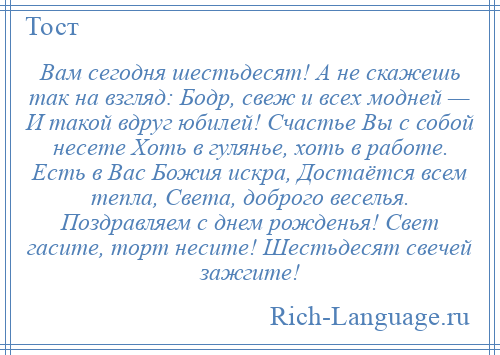 
    Вам сегодня шестьдесят! А не скажешь так на взгляд: Бодр, свеж и всех модней — И такой вдруг юбилей! Счастье Вы с собой несете Хоть в гулянье, хоть в работе. Есть в Вас Божия искра, Достаётся всем тепла, Света, доброго веселья. Поздравляем с днем рожденья! Свет гасите, торт несите! Шестьдесят свечей зажгите!