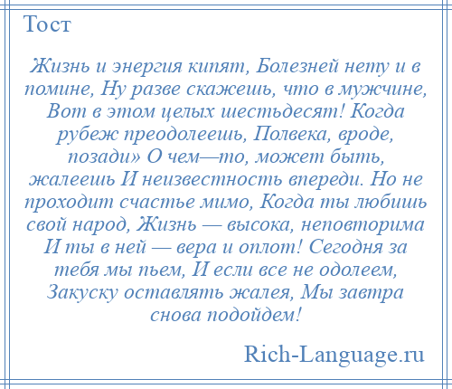 
    Жизнь и энергия кипят, Болезней нету и в помине, Ну разве скажешь, что в мужчине, Вот в этом целых шестьдесят! Когда рубеж преодолеешь, Полвека, вроде, позади» О чем—то, может быть, жалеешь И неизвестность впереди. Но не проходит счастье мимо, Когда ты любишь свой народ, Жизнь — высока, неповторима И ты в ней — вера и оплот! Сегодня за тебя мы пьем, И если все не одолеем, Закуску оставлять жалея, Мы завтра снова подойдем!