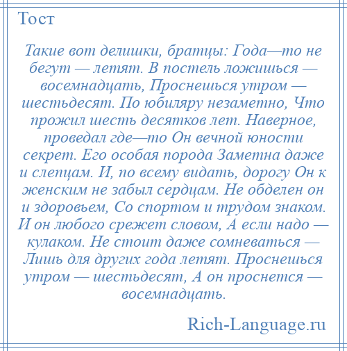 
    Такие вот делишки, братцы: Года—то не бегут — летят. В постель ложишься — восемнадцать, Проснешься утром — шестьдесят. По юбиляру незаметно, Что прожил шесть десятков лет. Наверное, проведал где—то Он вечной юности секрет. Его особая порода Заметна даже и слепцам. И, по всему видать, дорогу Он к женским не забыл сердцам. Не обделен он и здоровьем, Со спортом и трудом знаком. И он любого срежет словом, А если надо — кулаком. Не стоит даже сомневаться — Лишь для других года летят. Проснешься утром — шестьдесят, А он проснется — восемнадцать.