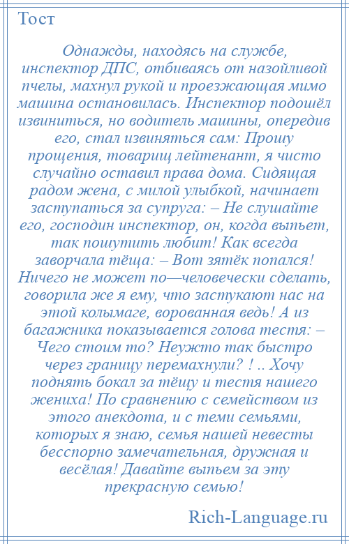 
    Однажды, находясь на службе, инспектор ДПС, отбиваясь от назойливой пчелы, махнул рукой и проезжающая мимо машина остановилась. Инспектор подошёл извиниться, но водитель машины, опередив его, стал извиняться сам: Прошу прощения, товарищ лейтенант, я чисто случайно оставил права дома. Сидящая радом жена, с милой улыбкой, начинает заступаться за супруга: – Не слушайте его, господин инспектор, он, когда выпьет, так пошутить любит! Как всегда заворчала тёща: – Вот зятёк попался! Ничего не может по—человечески сделать, говорила же я ему, что застукают нас на этой колымаге, ворованная ведь! А из багажника показывается голова тестя: – Чего стоим то? Неужто так быстро через границу перемахнули? ! .. Хочу поднять бокал за тёщу и тестя нашего жениха! По сравнению с семейством из этого анекдота, и с теми семьями, которых я знаю, семья нашей невесты бесспорно замечательная, дружная и весёлая! Давайте выпьем за эту прекрасную семью!