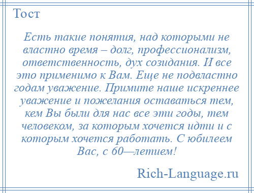 
    Есть такие понятия, над которыми не властно время – долг, профессионализм, ответственность, дух созидания. И все это применимо к Вам. Еще не подвластно годам уважение. Примите наше искреннее уважение и пожелания оставаться тем, кем Вы были для нас все эти годы, тем человеком, за которым хочется идти и с которым хочется работать. С юбилеем Вас, с 60—летием!