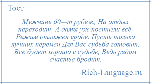 
    Мужчине 60—т рубеж, На отдых переходит, А дамы уж постигли всё, Режим отлажен вроде. Пусть только лучших перемен Для Вас судьба готовит, Всё будет хорошо в судьбе, Ведь рядом счастье бродит.