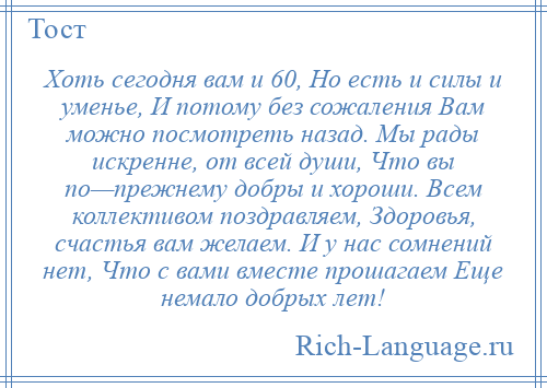 
    Хоть сегодня вам и 60, Но есть и силы и уменье, И потому без сожаления Вам можно посмотреть назад. Мы рады искренне, от всей души, Что вы по—прежнему добры и хороши. Всем коллективом поздравляем, Здоровья, счастья вам желаем. И у нас сомнений нет, Что с вами вместе прошагаем Еще немало добрых лет!