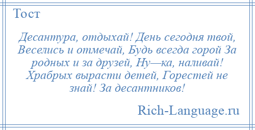 
    Десантура, отдыхай! День сегодня твой, Веселись и отмечай, Будь всегда горой За родных и за друзей, Ну—ка, наливай! Храбрых вырасти детей, Горестей не знай! За десантников!