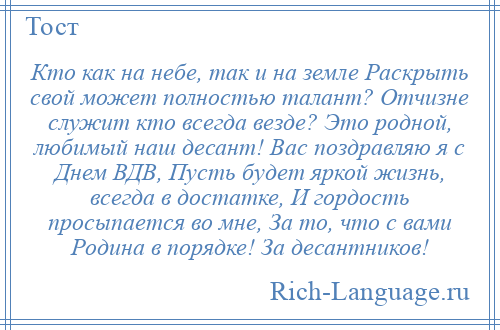 
    Кто как на небе, так и на земле Раскрыть свой может полностью талант? Отчизне служит кто всегда везде? Это родной, любимый наш десант! Вас поздравляю я с Днем ВДВ, Пусть будет яркой жизнь, всегда в достатке, И гордость просыпается во мне, За то, что с вами Родина в порядке! За десантников!