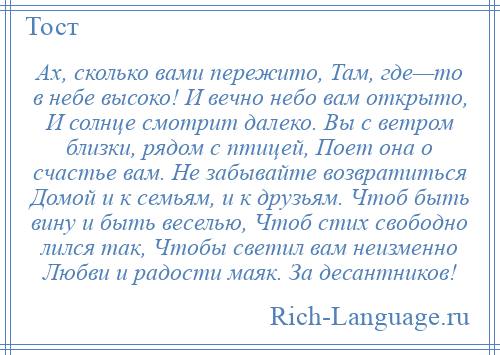 
    Ах, сколько вами пережито, Там, где—то в небе высоко! И вечно небо вам открыто, И солнце смотрит далеко. Вы с ветром близки, рядом с птицей, Поет она о счастье вам. Не забывайте возвратиться Домой и к семьям, и к друзьям. Чтоб быть вину и быть веселью, Чтоб стих свободно лился так, Чтобы светил вам неизменно Любви и радости маяк. За десантников!