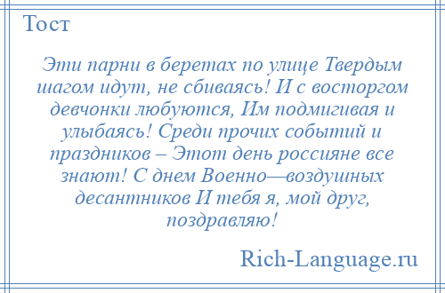 
    Эти парни в беретах по улице Твердым шагом идут, не сбиваясь! И с восторгом девчонки любуются, Им подмигивая и улыбаясь! Среди прочих событий и праздников – Этот день россияне все знают! С днем Военно—воздушных десантников И тебя я, мой друг, поздравляю!