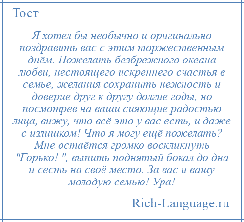 
    Я хотел бы необычно и оригинально поздравить вас с этим торжественным днём. Пожелать безбрежного океана любви, нестоящего искреннего счастья в семье, желания сохранить нежность и доверие друг к другу долгие годы, но посмотрев на ваши сияющие радостью лица, вижу, что всё это у вас есть, и даже с излишком! Что я могу ещё пожелать? Мне остаётся громко воскликнуть Горько! , выпить поднятый бокал до дна и сесть на своё место. За вас и вашу молодую семью! Ура!