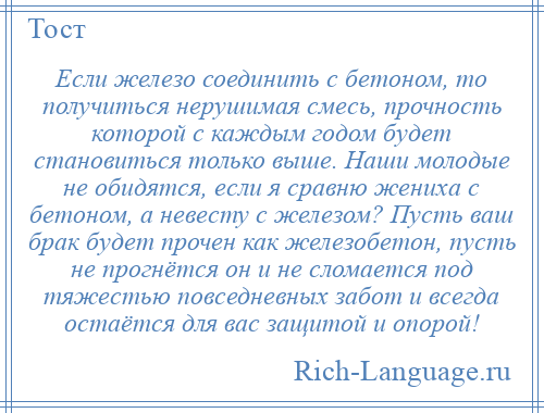 
    Если железо соединить с бетоном, то получиться нерушимая смесь, прочность которой с каждым годом будет становиться только выше. Наши молодые не обидятся, если я сравню жениха с бетоном, а невесту с железом? Пусть ваш брак будет прочен как железобетон, пусть не прогнётся он и не сломается под тяжестью повседневных забот и всегда остаётся для вас защитой и опорой!