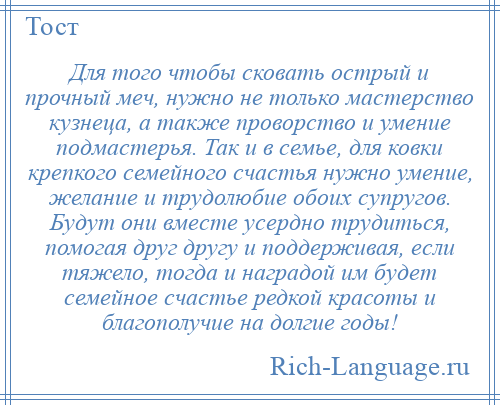 
    Для того чтобы сковать острый и прочный меч, нужно не только мастерство кузнеца, а также проворство и умение подмастерья. Так и в семье, для ковки крепкого семейного счастья нужно умение, желание и трудолюбие обоих супругов. Будут они вместе усердно трудиться, помогая друг другу и поддерживая, если тяжело, тогда и наградой им будет семейное счастье редкой красоты и благополучие на долгие годы!