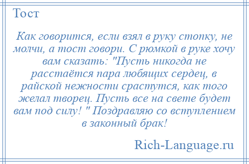 
    Как говорится, если взял в руку стопку, не молчи, а тост говори. С рюмкой в руке хочу вам сказать: Пусть никогда не расстаётся пара любящих сердец, в райской нежности срастутся, как того желал творец. Пусть все на свете будет вам под силу! Поздравляю со вступлением в законный брак!