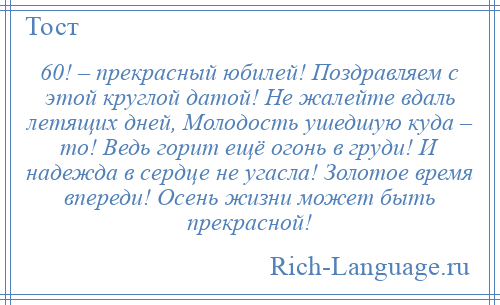 
    60! – прекрасный юбилей! Поздравляем с этой круглой датой! Не жалейте вдаль летящих дней, Молодость ушедшую куда – то! Ведь горит ещё огонь в груди! И надежда в сердце не угасла! Золотое время впереди! Осень жизни может быть прекрасной!