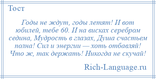 
    Годы не ждут, годы летят! И вот юбилей, тебе 60. И на висках серебром седина, Мудрость в глазах, Душа счастьем полна! Сил и энергии — хоть отбавляй! Что ж, так держать! Никогда не скучай!