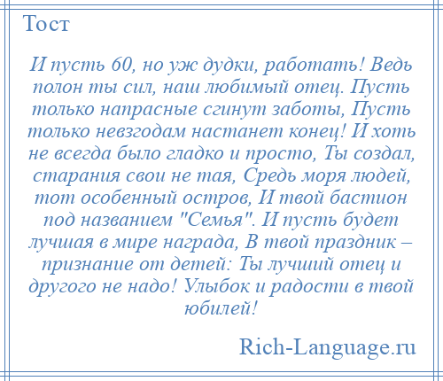 
    И пусть 60, но уж дудки, работать! Ведь полон ты сил, наш любимый отец. Пусть только напрасные сгинут заботы, Пусть только невзгодам настанет конец! И хоть не всегда было гладко и просто, Ты создал, старания свои не тая, Средь моря людей, тот особенный остров, И твой бастион под названием Семья . И пусть будет лучшая в мире награда, В твой праздник – признание от детей: Ты лучший отец и другого не надо! Улыбок и радости в твой юбилей!