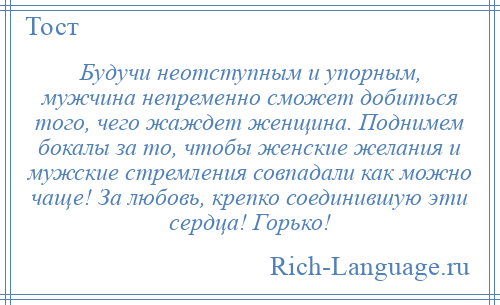 
    Будучи неотступным и упорным, мужчина непременно сможет добиться того, чего жаждет женщина. Поднимем бокалы за то, чтобы женские желания и мужские стремления совпадали как можно чаще! За любовь, крепко соединившую эти сердца! Горько!