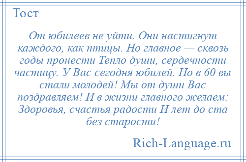 
    От юбилеев не уйти. Они настигнут каждого, как птицы. Но главное — сквозь годы пронести Тепло души, сердечности частицу. У Вас сегодня юбилей. Но в 60 вы стали молодей! Мы от души Вас поздравляем! И в жизни главного желаем: Здоровья, счастья радости И лет до ста без старости!