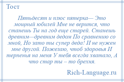 
    Пятьдесят и плюс пятерка— Это мощный юбилей Мне не верится, что станешь Ты на год еще старей. Станешь древним—древним дедом По сравнению со мной, Но зато ты супер деда! И не нужен мне другой. Пожелаю, чтоб здоровья И терпенья на меня У тебя всегда хватало, А что стар ты – то брехня.