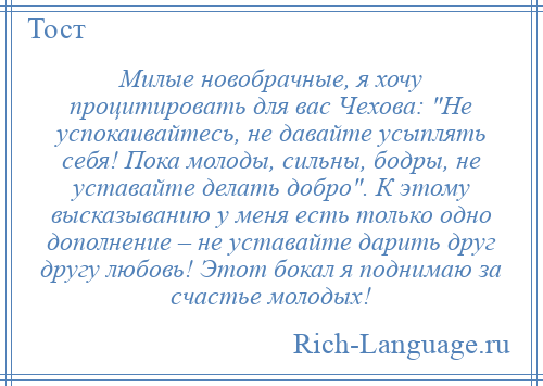 
    Милые новобрачные, я хочу процитировать для вас Чехова: Не успокаивайтесь, не давайте усыплять себя! Пока молоды, сильны, бодры, не уставайте делать добро . К этому высказыванию у меня есть только одно дополнение – не уставайте дарить друг другу любовь! Этот бокал я поднимаю за счастье молодых!