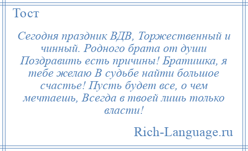 
    Сегодня праздник ВДВ, Торжественный и чинный. Родного брата от души Поздравить есть причины! Братишка, я тебе желаю В судьбе найти большое счастье! Пусть будет все, о чем мечтаешь, Всегда в твоей лишь только власти!