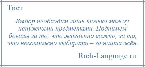 
    Выбор необходим лишь только между ненужными предметами. Поднимем бокалы за то, что жизненно важно, за то, что невозможно выбирать – за наших жён.