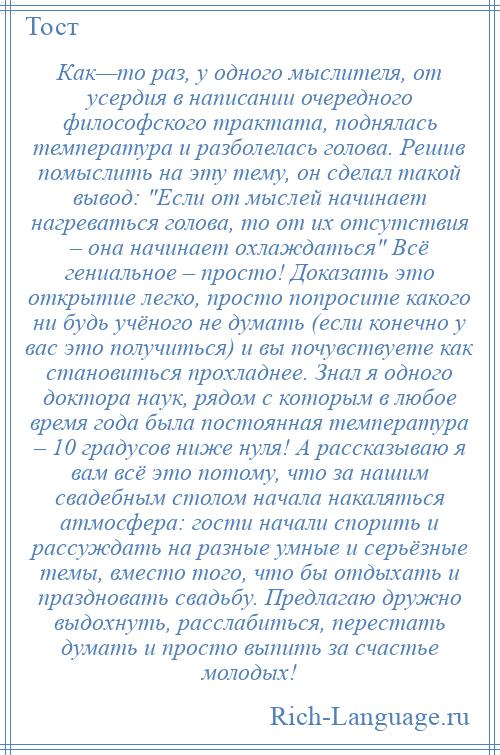 
    Как—то раз, у одного мыслителя, от усердия в написании очередного философского трактата, поднялась температура и разболелась голова. Решив помыслить на эту тему, он сделал такой вывод: Если от мыслей начинает нагреваться голова, то от их отсутствия – она начинает охлаждаться Всё гениальное – просто! Доказать это открытие легко, просто попросите какого ни будь учёного не думать (если конечно у вас это получиться) и вы почувствуете как становиться прохладнее. Знал я одного доктора наук, рядом с которым в любое время года была постоянная температура – 10 градусов ниже нуля! А рассказываю я вам всё это потому, что за нашим свадебным столом начала накаляться атмосфера: гости начали спорить и рассуждать на разные умные и серьёзные темы, вместо того, что бы отдыхать и праздновать свадьбу. Предлагаю дружно выдохнуть, расслабиться, перестать думать и просто выпить за счастье молодых!